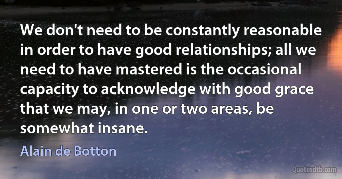 We don't need to be constantly reasonable in order to have good relationships; all we need to have mastered is the occasional capacity to acknowledge with good grace that we may, in one or two areas, be somewhat insane. (Alain de Botton)