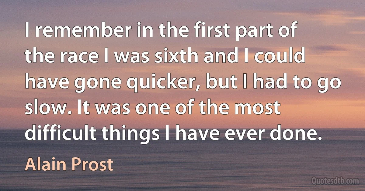 I remember in the first part of the race I was sixth and I could have gone quicker, but I had to go slow. It was one of the most difficult things I have ever done. (Alain Prost)