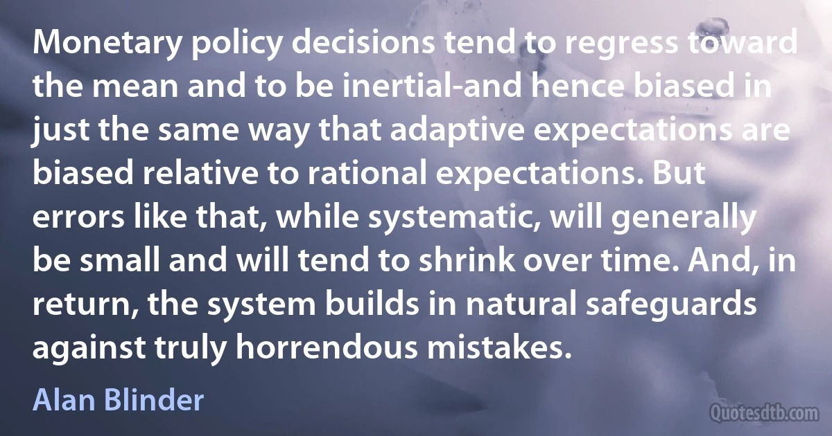 Monetary policy decisions tend to regress toward the mean and to be inertial-and hence biased in just the same way that adaptive expectations are biased relative to rational expectations. But errors like that, while systematic, will generally be small and will tend to shrink over time. And, in return, the system builds in natural safeguards against truly horrendous mistakes. (Alan Blinder)