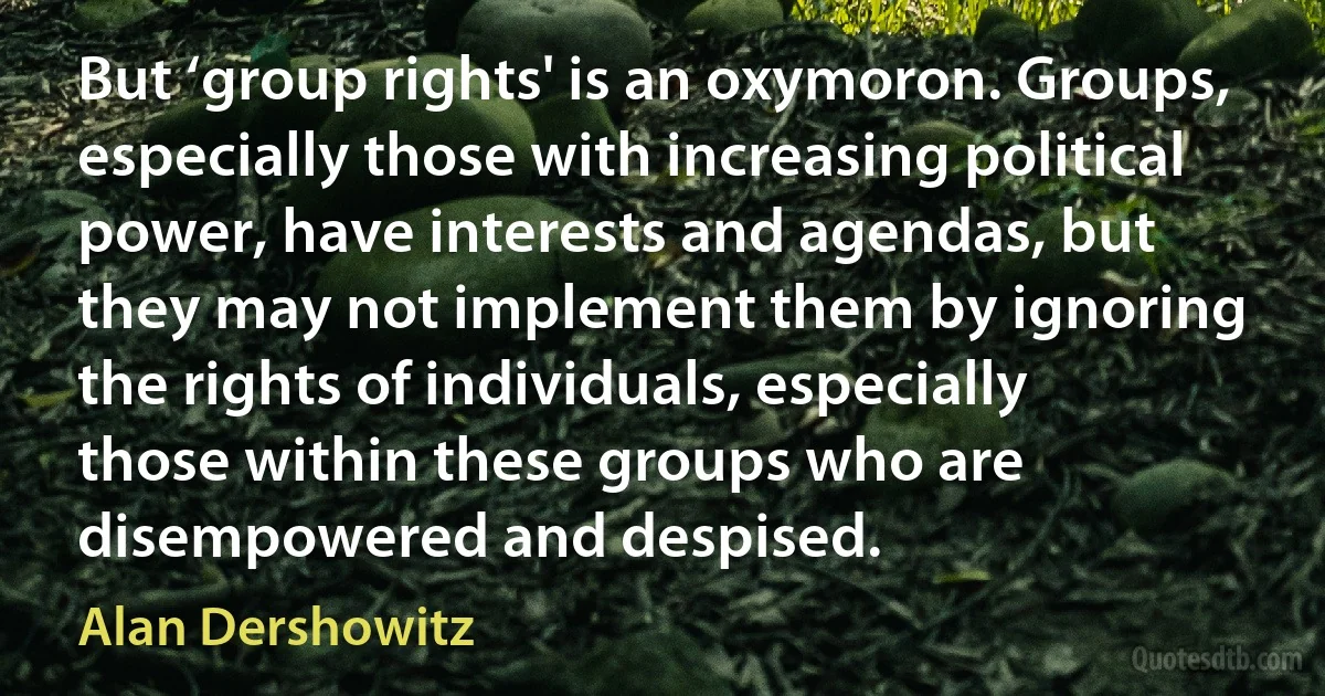 But ‘group rights' is an oxymoron. Groups, especially those with increasing political power, have interests and agendas, but they may not implement them by ignoring the rights of individuals, especially those within these groups who are disempowered and despised. (Alan Dershowitz)