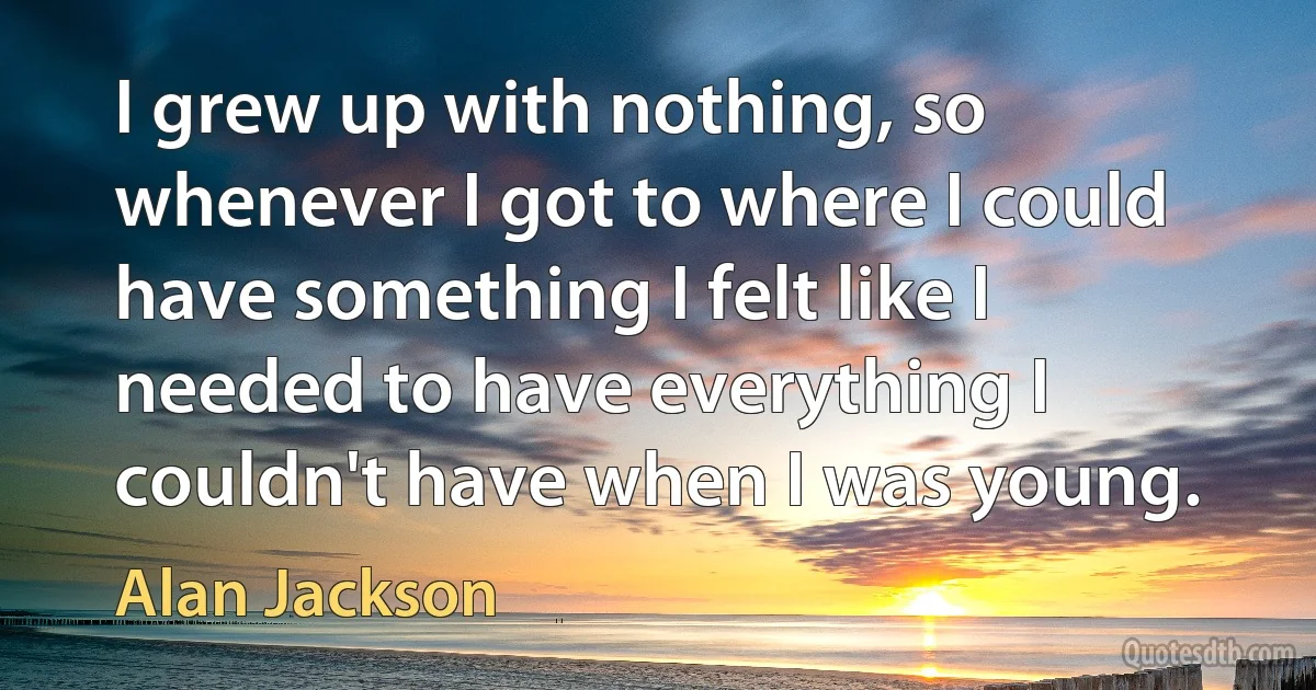 I grew up with nothing, so whenever I got to where I could have something I felt like I needed to have everything I couldn't have when I was young. (Alan Jackson)