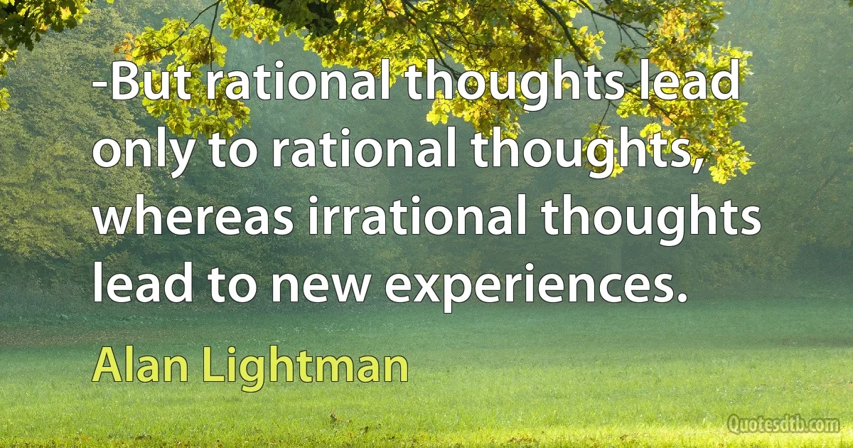 -But rational thoughts lead only to rational thoughts, whereas irrational thoughts lead to new experiences. (Alan Lightman)