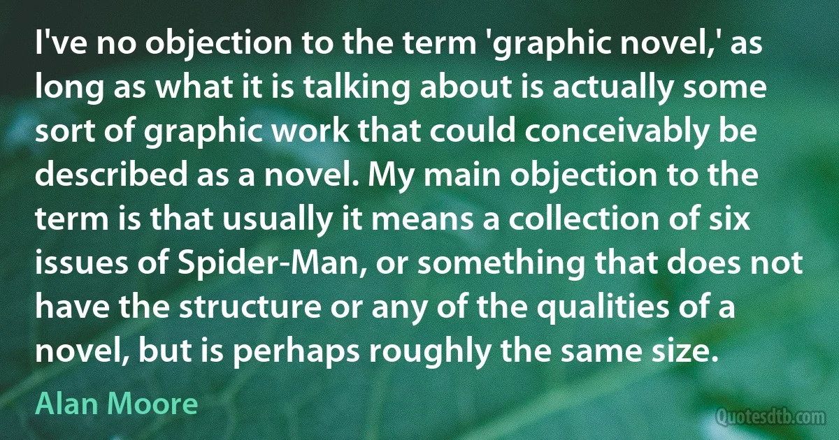 I've no objection to the term 'graphic novel,' as long as what it is talking about is actually some sort of graphic work that could conceivably be described as a novel. My main objection to the term is that usually it means a collection of six issues of Spider-Man, or something that does not have the structure or any of the qualities of a novel, but is perhaps roughly the same size. (Alan Moore)