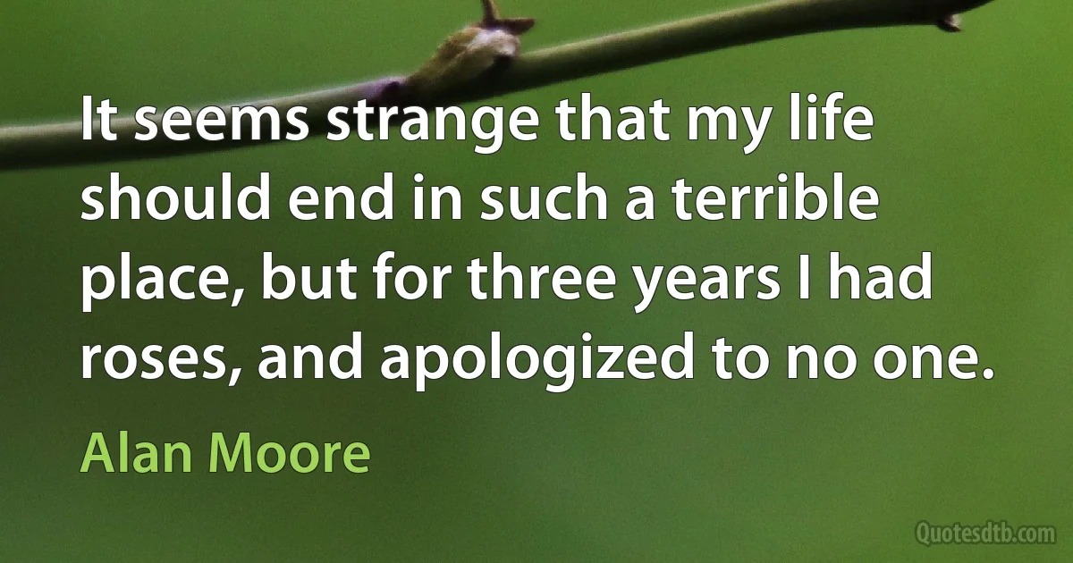 It seems strange that my life should end in such a terrible place, but for three years I had roses, and apologized to no one. (Alan Moore)