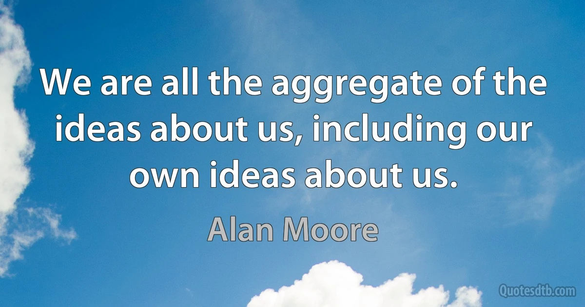 We are all the aggregate of the ideas about us, including our own ideas about us. (Alan Moore)