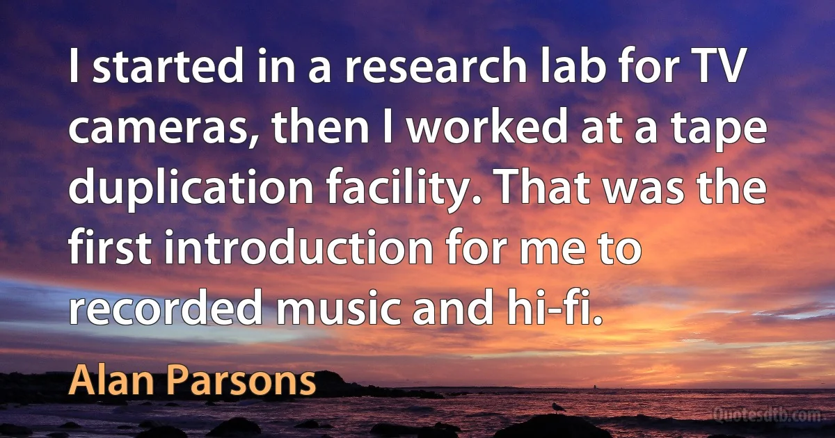 I started in a research lab for TV cameras, then I worked at a tape duplication facility. That was the first introduction for me to recorded music and hi-fi. (Alan Parsons)