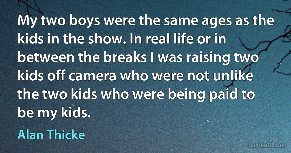 My two boys were the same ages as the kids in the show. In real life or in between the breaks I was raising two kids off camera who were not unlike the two kids who were being paid to be my kids. (Alan Thicke)