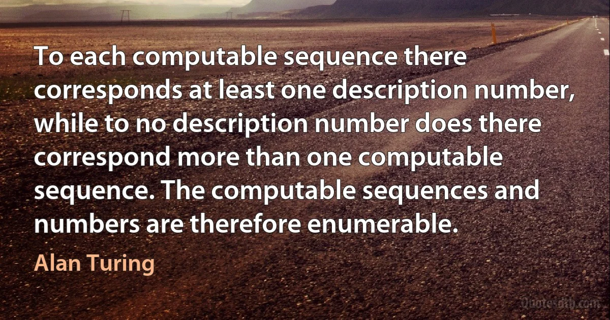 To each computable sequence there corresponds at least one description number, while to no description number does there correspond more than one computable sequence. The computable sequences and numbers are therefore enumerable. (Alan Turing)