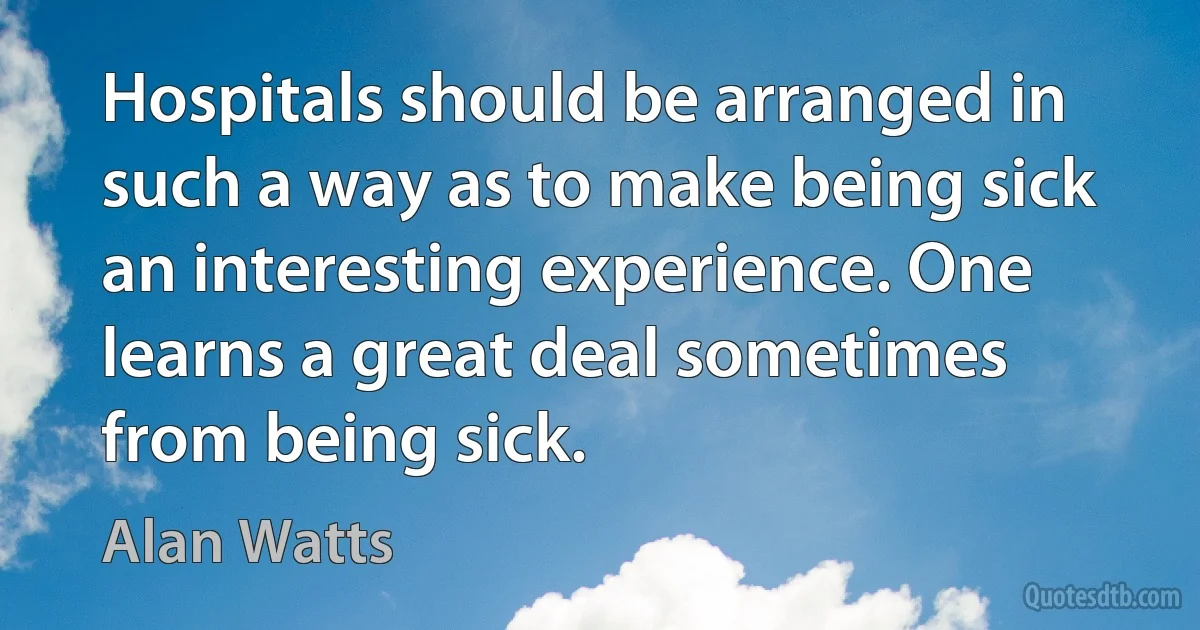 Hospitals should be arranged in such a way as to make being sick an interesting experience. One learns a great deal sometimes from being sick. (Alan Watts)