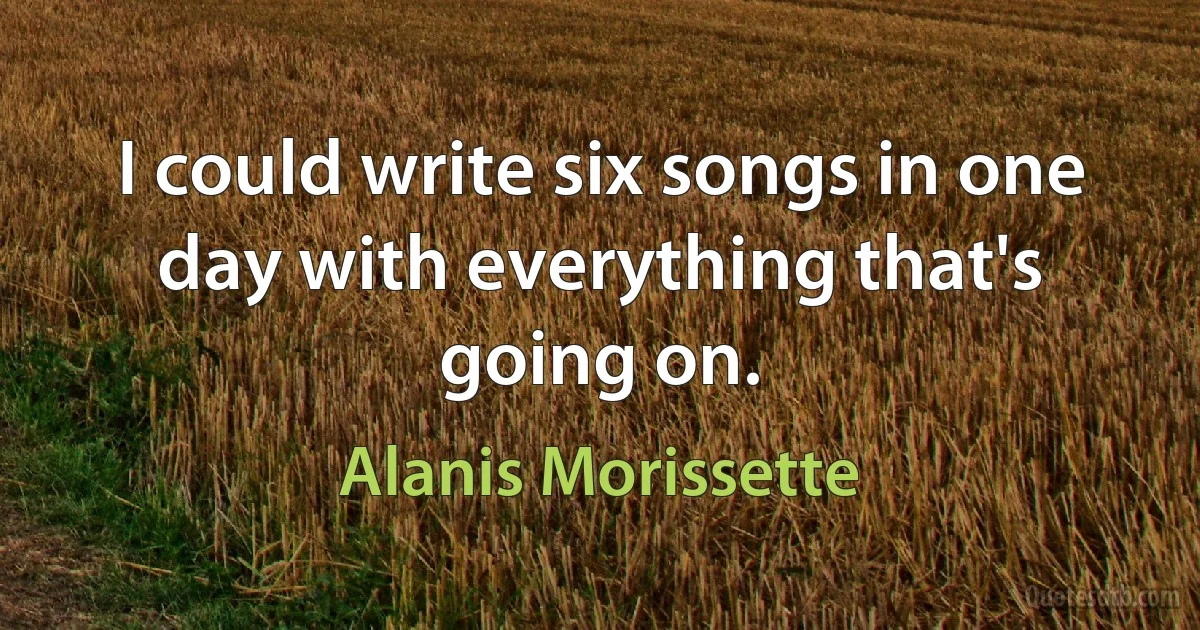 I could write six songs in one day with everything that's going on. (Alanis Morissette)