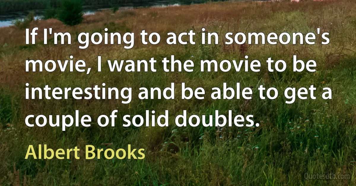 If I'm going to act in someone's movie, I want the movie to be interesting and be able to get a couple of solid doubles. (Albert Brooks)