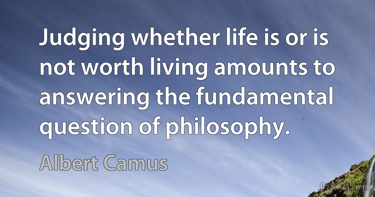 Judging whether life is or is not worth living amounts to answering the fundamental question of philosophy. (Albert Camus)