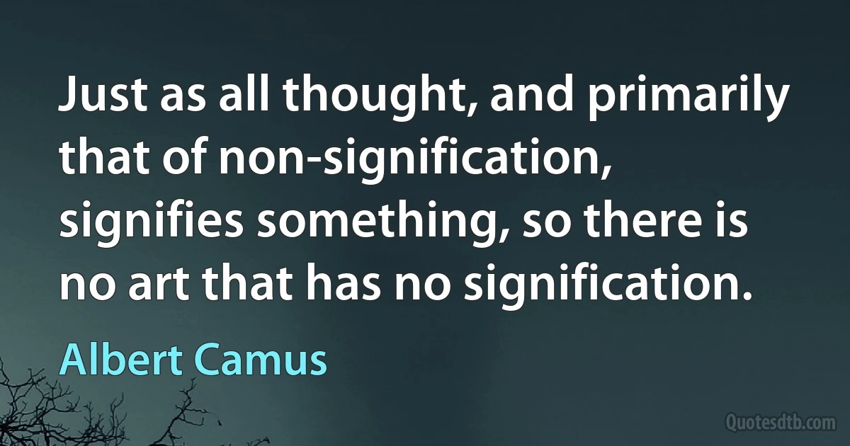 Just as all thought, and primarily that of non-signification, signifies something, so there is no art that has no signification. (Albert Camus)