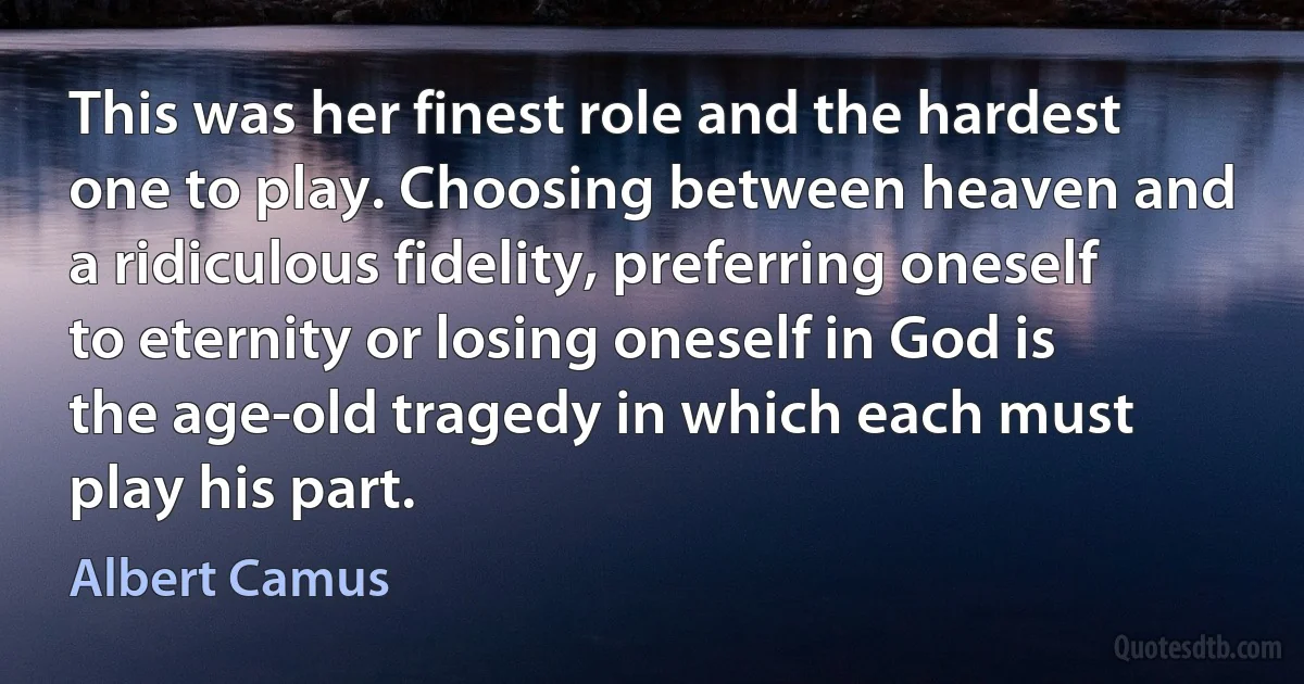 This was her finest role and the hardest one to play. Choosing between heaven and a ridiculous fidelity, preferring oneself to eternity or losing oneself in God is the age-old tragedy in which each must play his part. (Albert Camus)