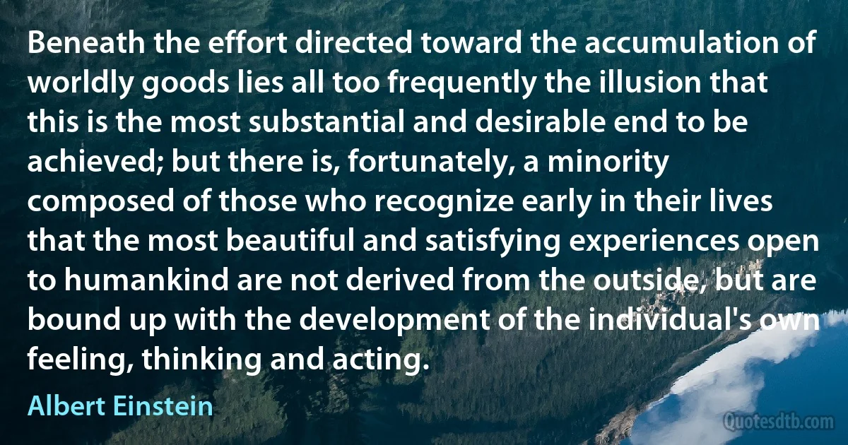 Beneath the effort directed toward the accumulation of worldly goods lies all too frequently the illusion that this is the most substantial and desirable end to be achieved; but there is, fortunately, a minority composed of those who recognize early in their lives that the most beautiful and satisfying experiences open to humankind are not derived from the outside, but are bound up with the development of the individual's own feeling, thinking and acting. (Albert Einstein)