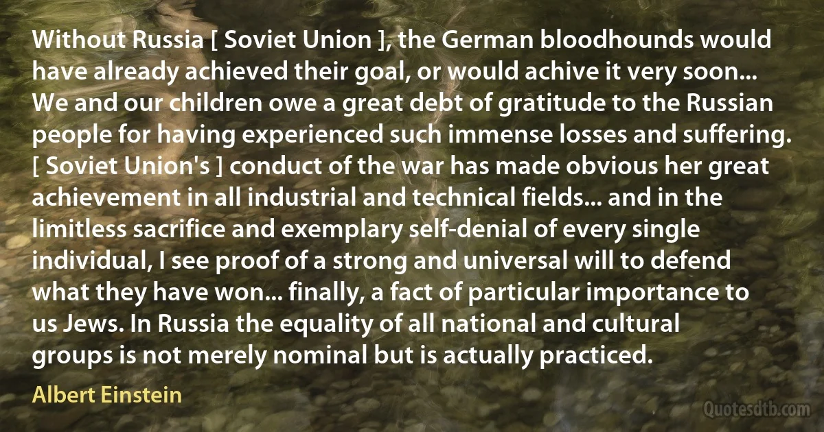 Without Russia [ Soviet Union ], the German bloodhounds would have already achieved their goal, or would achive it very soon... We and our children owe a great debt of gratitude to the Russian people for having experienced such immense losses and suffering. [ Soviet Union's ] conduct of the war has made obvious her great achievement in all industrial and technical fields... and in the limitless sacrifice and exemplary self-denial of every single individual, I see proof of a strong and universal will to defend what they have won... finally, a fact of particular importance to us Jews. In Russia the equality of all national and cultural groups is not merely nominal but is actually practiced. (Albert Einstein)