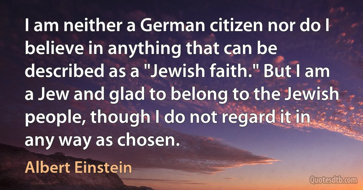 I am neither a German citizen nor do I believe in anything that can be described as a "Jewish faith." But I am a Jew and glad to belong to the Jewish people, though I do not regard it in any way as chosen. (Albert Einstein)