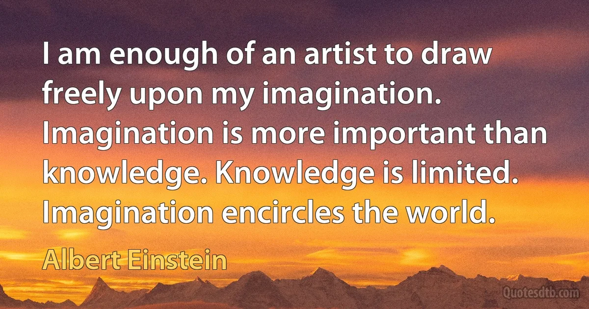 I am enough of an artist to draw freely upon my imagination. Imagination is more important than knowledge. Knowledge is limited. Imagination encircles the world. (Albert Einstein)