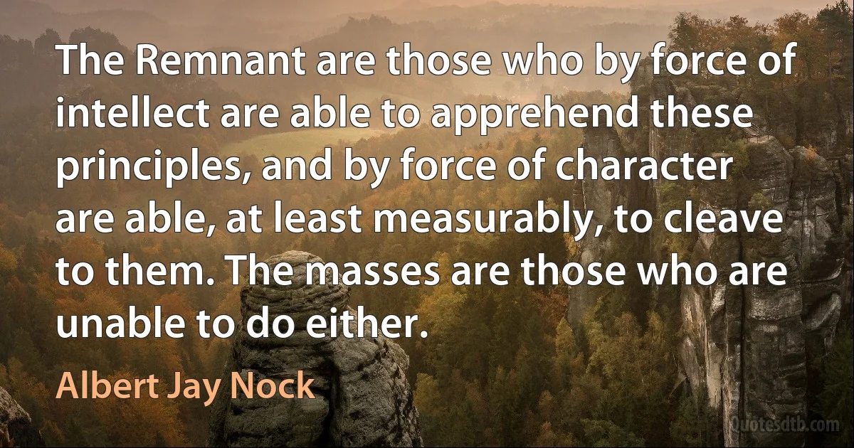 The Remnant are those who by force of intellect are able to apprehend these principles, and by force of character are able, at least measurably, to cleave to them. The masses are those who are unable to do either. (Albert Jay Nock)