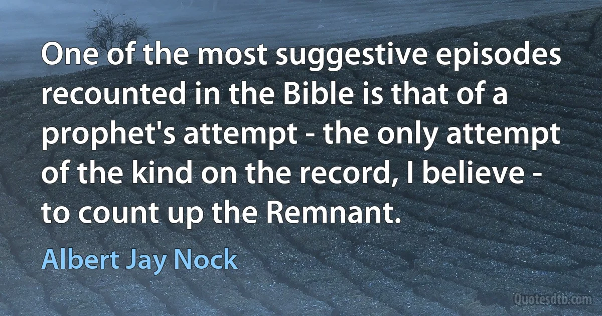 One of the most suggestive episodes recounted in the Bible is that of a prophet's attempt - the only attempt of the kind on the record, I believe - to count up the Remnant. (Albert Jay Nock)