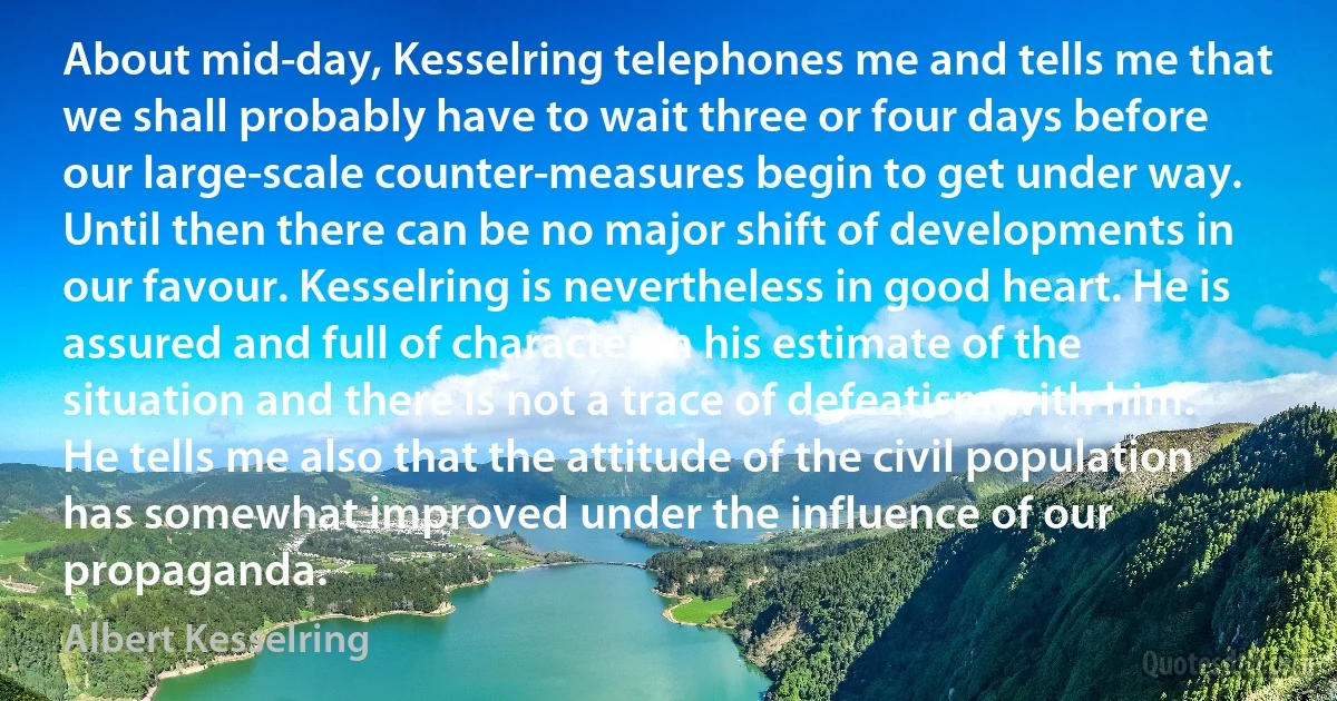 About mid-day, Kesselring telephones me and tells me that we shall probably have to wait three or four days before our large-scale counter-measures begin to get under way. Until then there can be no major shift of developments in our favour. Kesselring is nevertheless in good heart. He is assured and full of character in his estimate of the situation and there is not a trace of defeatism with him. He tells me also that the attitude of the civil population has somewhat improved under the influence of our propaganda. (Albert Kesselring)