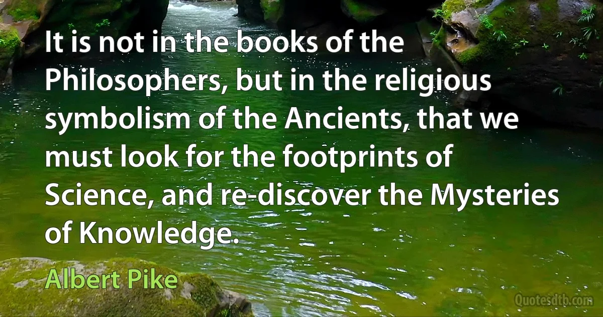 It is not in the books of the Philosophers, but in the religious symbolism of the Ancients, that we must look for the footprints of Science, and re-discover the Mysteries of Knowledge. (Albert Pike)