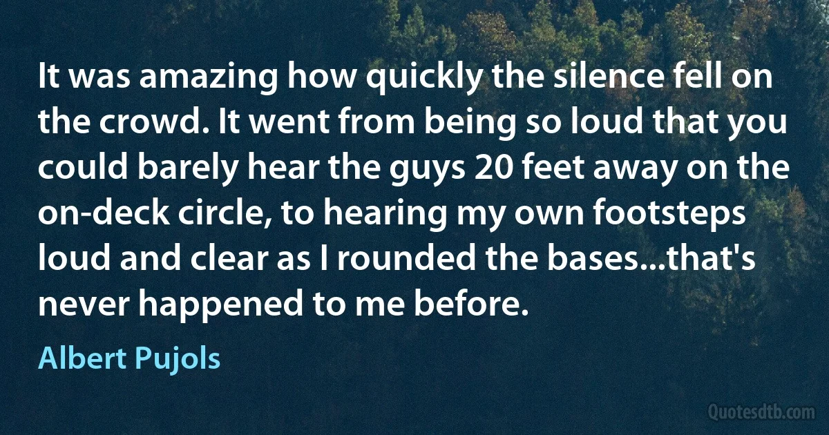 It was amazing how quickly the silence fell on the crowd. It went from being so loud that you could barely hear the guys 20 feet away on the on-deck circle, to hearing my own footsteps loud and clear as I rounded the bases...that's never happened to me before. (Albert Pujols)