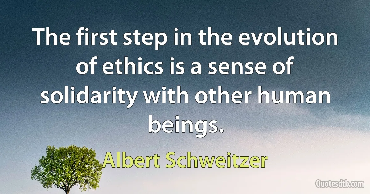 The first step in the evolution of ethics is a sense of solidarity with other human beings. (Albert Schweitzer)