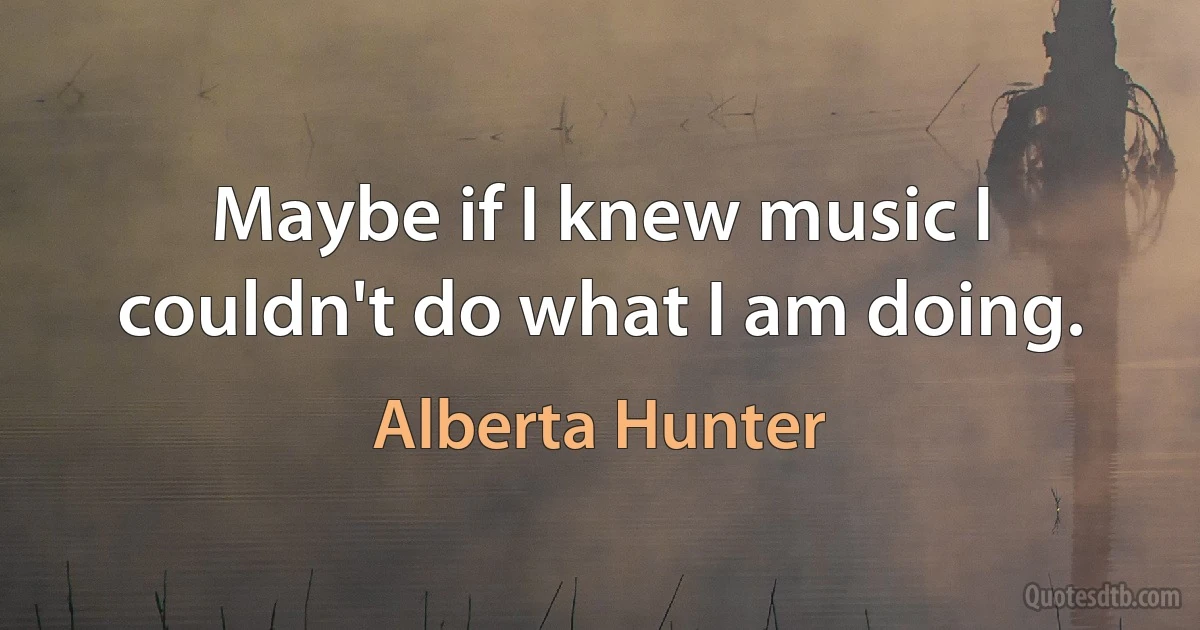 Maybe if I knew music I couldn't do what I am doing. (Alberta Hunter)