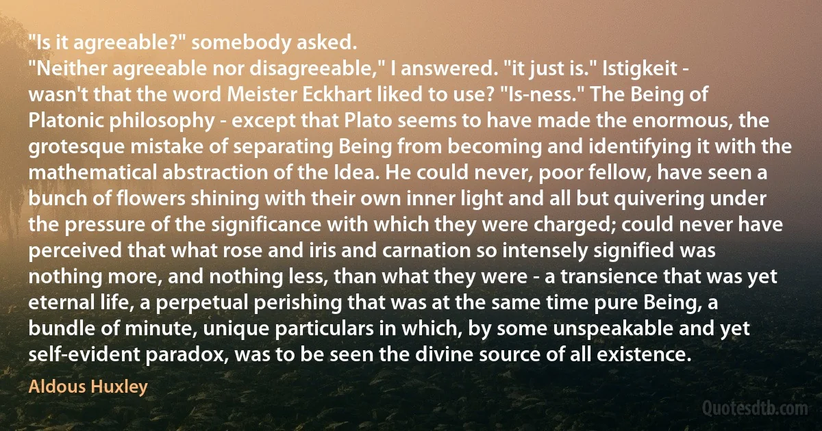 "Is it agreeable?" somebody asked.
"Neither agreeable nor disagreeable," I answered. "it just is." Istigkeit - wasn't that the word Meister Eckhart liked to use? "Is-ness." The Being of Platonic philosophy - except that Plato seems to have made the enormous, the grotesque mistake of separating Being from becoming and identifying it with the mathematical abstraction of the Idea. He could never, poor fellow, have seen a bunch of flowers shining with their own inner light and all but quivering under the pressure of the significance with which they were charged; could never have perceived that what rose and iris and carnation so intensely signified was nothing more, and nothing less, than what they were - a transience that was yet eternal life, a perpetual perishing that was at the same time pure Being, a bundle of minute, unique particulars in which, by some unspeakable and yet self-evident paradox, was to be seen the divine source of all existence. (Aldous Huxley)