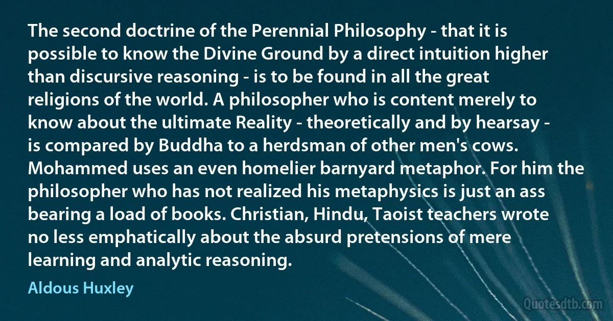 The second doctrine of the Perennial Philosophy - that it is possible to know the Divine Ground by a direct intuition higher than discursive reasoning - is to be found in all the great religions of the world. A philosopher who is content merely to know about the ultimate Reality - theoretically and by hearsay - is compared by Buddha to a herdsman of other men's cows. Mohammed uses an even homelier barnyard metaphor. For him the philosopher who has not realized his metaphysics is just an ass bearing a load of books. Christian, Hindu, Taoist teachers wrote no less emphatically about the absurd pretensions of mere learning and analytic reasoning. (Aldous Huxley)