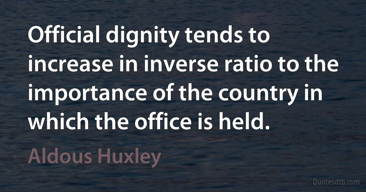 Official dignity tends to increase in inverse ratio to the importance of the country in which the office is held. (Aldous Huxley)