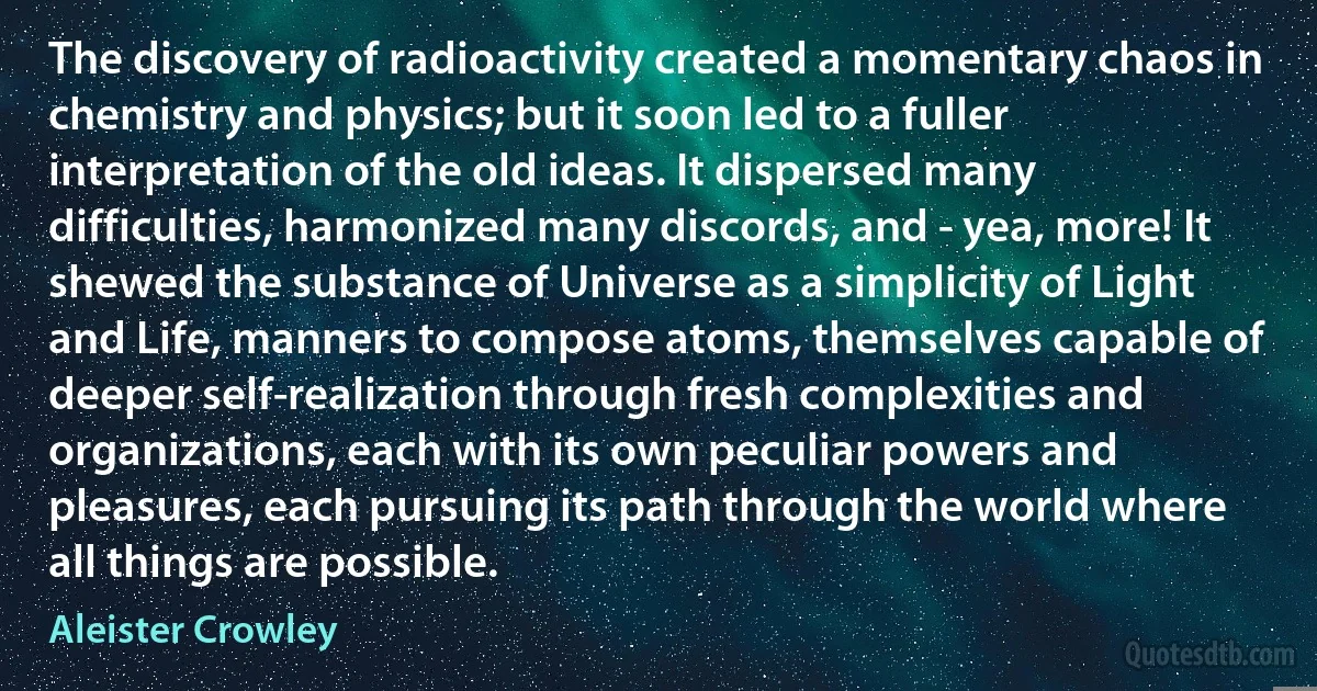 The discovery of radioactivity created a momentary chaos in chemistry and physics; but it soon led to a fuller interpretation of the old ideas. It dispersed many difficulties, harmonized many discords, and - yea, more! It shewed the substance of Universe as a simplicity of Light and Life, manners to compose atoms, themselves capable of deeper self-realization through fresh complexities and organizations, each with its own peculiar powers and pleasures, each pursuing its path through the world where all things are possible. (Aleister Crowley)