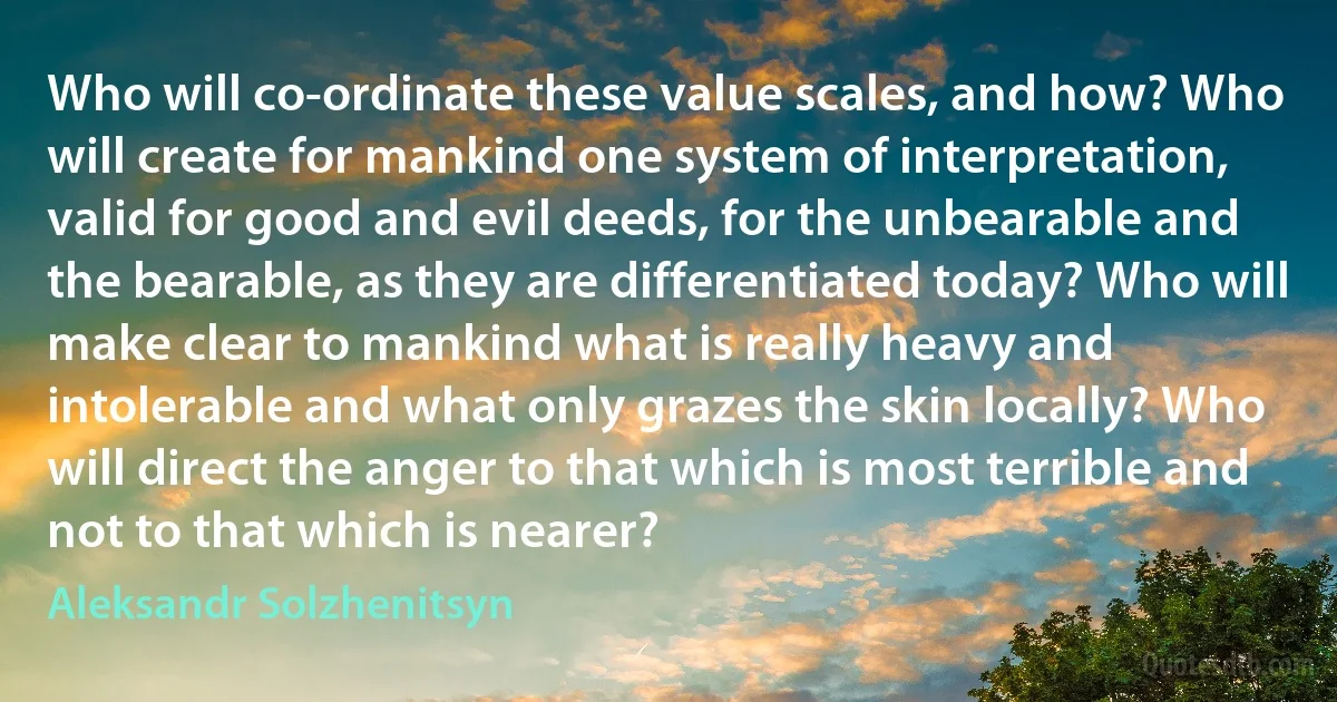 Who will co-ordinate these value scales, and how? Who will create for mankind one system of interpretation, valid for good and evil deeds, for the unbearable and the bearable, as they are differentiated today? Who will make clear to mankind what is really heavy and intolerable and what only grazes the skin locally? Who will direct the anger to that which is most terrible and not to that which is nearer? (Aleksandr Solzhenitsyn)