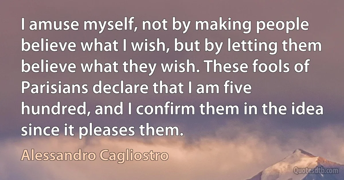 I amuse myself, not by making people believe what I wish, but by letting them believe what they wish. These fools of Parisians declare that I am five hundred, and I confirm them in the idea since it pleases them. (Alessandro Cagliostro)