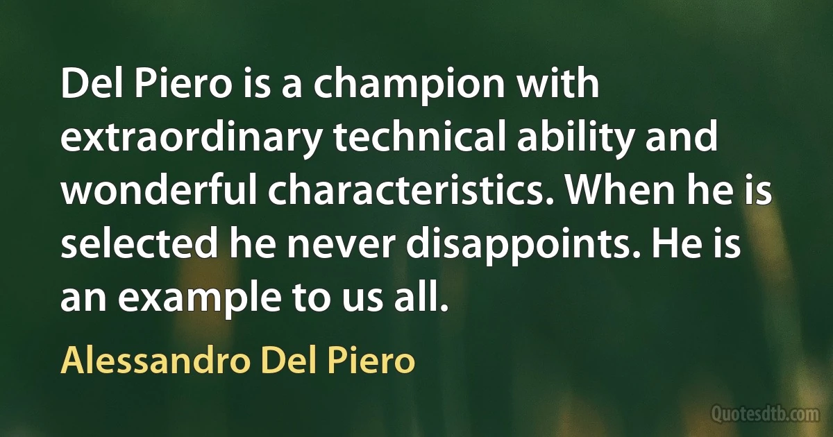 Del Piero is a champion with extraordinary technical ability and wonderful characteristics. When he is selected he never disappoints. He is an example to us all. (Alessandro Del Piero)