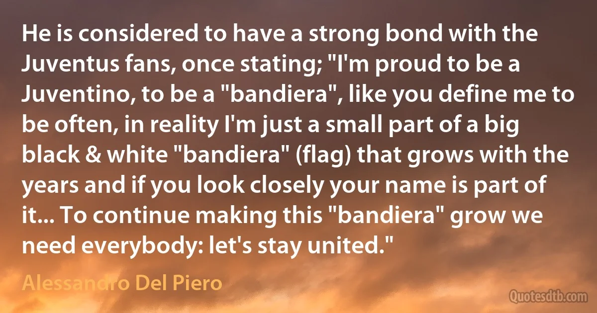 He is considered to have a strong bond with the Juventus fans, once stating; "I'm proud to be a Juventino, to be a "bandiera", like you define me to be often, in reality I'm just a small part of a big black & white "bandiera" (flag) that grows with the years and if you look closely your name is part of it... To continue making this "bandiera" grow we need everybody: let's stay united." (Alessandro Del Piero)