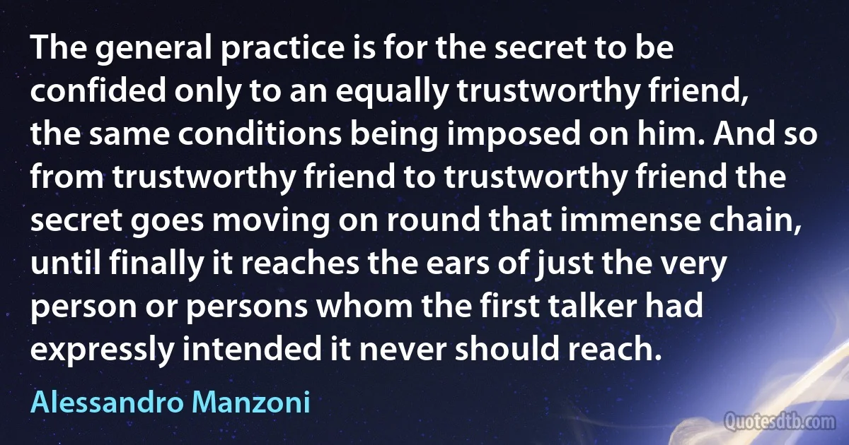 The general practice is for the secret to be confided only to an equally trustworthy friend, the same conditions being imposed on him. And so from trustworthy friend to trustworthy friend the secret goes moving on round that immense chain, until finally it reaches the ears of just the very person or persons whom the first talker had expressly intended it never should reach. (Alessandro Manzoni)