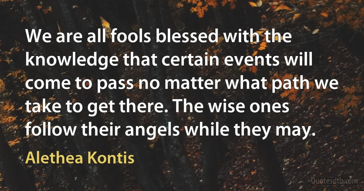 We are all fools blessed with the knowledge that certain events will come to pass no matter what path we take to get there. The wise ones follow their angels while they may. (Alethea Kontis)