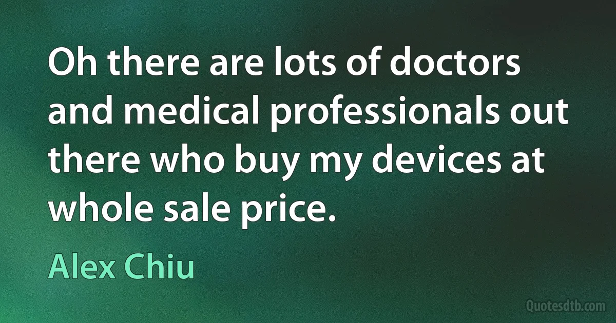 Oh there are lots of doctors and medical professionals out there who buy my devices at whole sale price. (Alex Chiu)