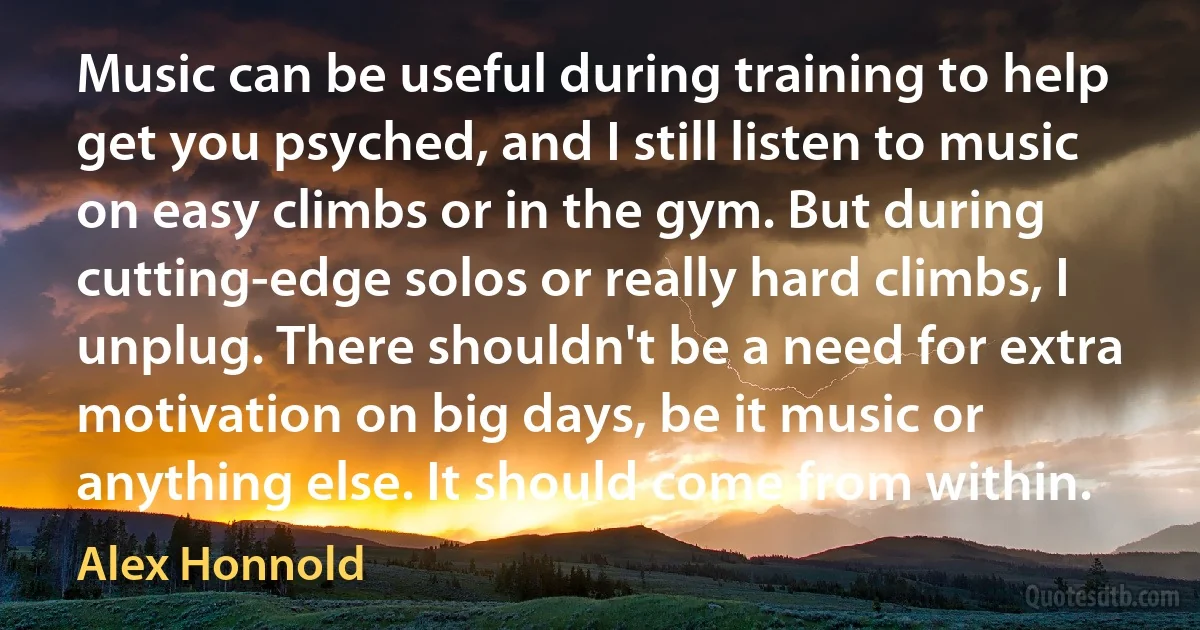 Music can be useful during training to help get you psyched, and I still listen to music on easy climbs or in the gym. But during cutting-edge solos or really hard climbs, I unplug. There shouldn't be a need for extra motivation on big days, be it music or anything else. It should come from within. (Alex Honnold)