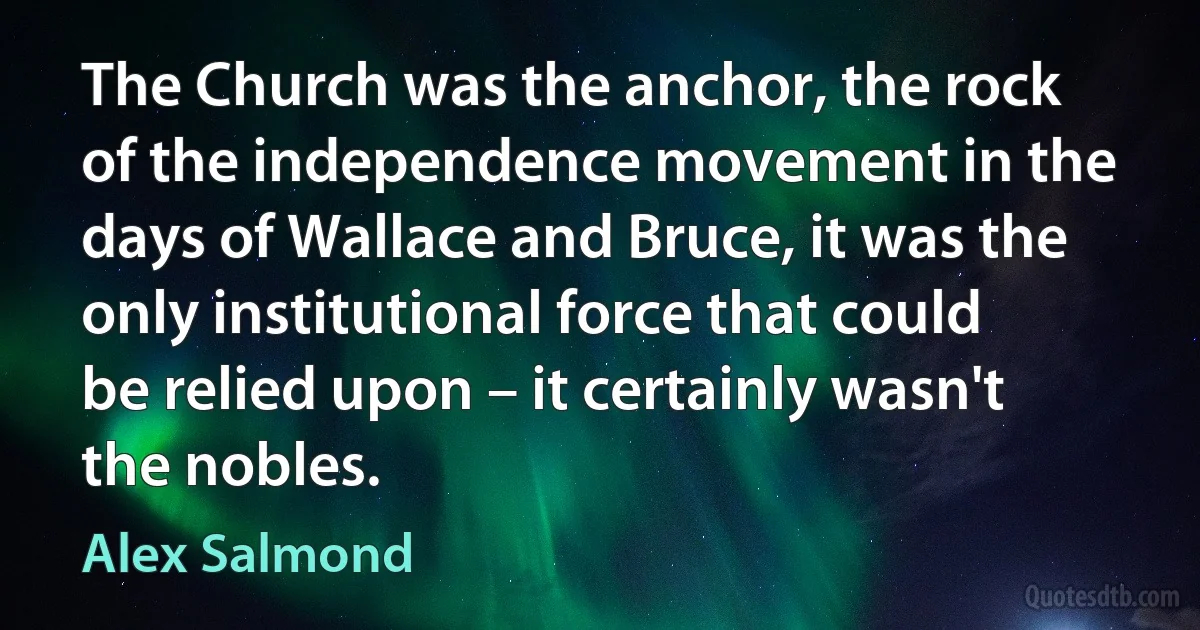 The Church was the anchor, the rock of the independence movement in the days of Wallace and Bruce, it was the only institutional force that could be relied upon – it certainly wasn't the nobles. (Alex Salmond)