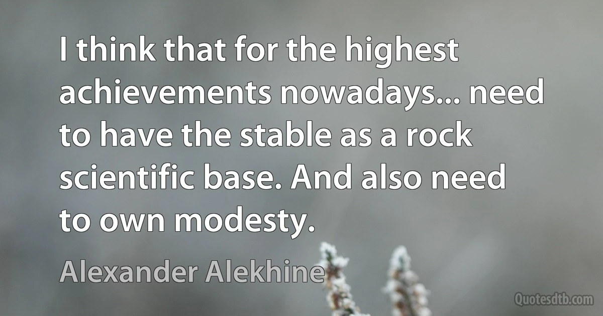 I think that for the highest achievements nowadays... need to have the stable as a rock scientific base. And also need to own modesty. (Alexander Alekhine)