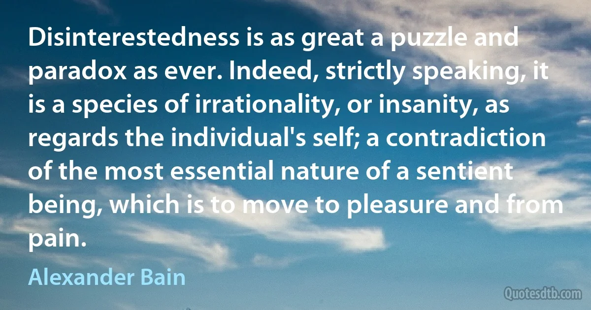 Disinterestedness is as great a puzzle and paradox as ever. Indeed, strictly speaking, it is a species of irrationality, or insanity, as regards the individual's self; a contradiction of the most essential nature of a sentient being, which is to move to pleasure and from pain. (Alexander Bain)