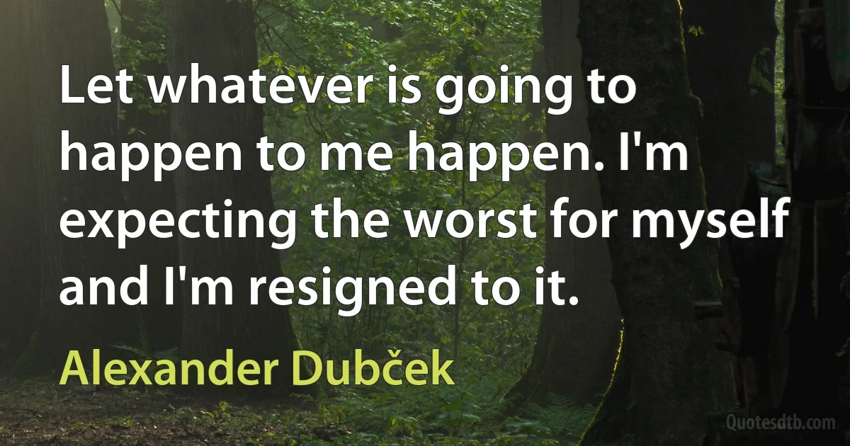 Let whatever is going to happen to me happen. I'm expecting the worst for myself and I'm resigned to it. (Alexander Dubček)