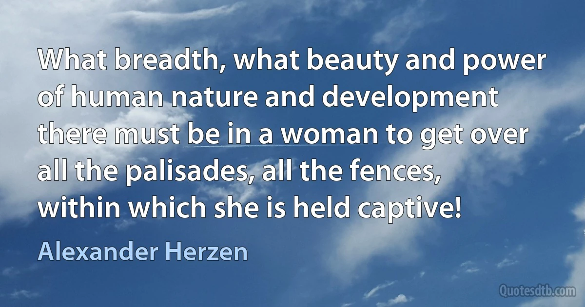 What breadth, what beauty and power of human nature and development there must be in a woman to get over all the palisades, all the fences, within which she is held captive! (Alexander Herzen)