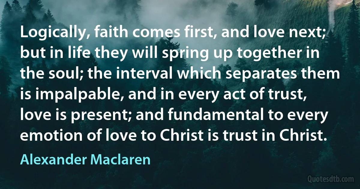 Logically, faith comes first, and love next; but in life they will spring up together in the soul; the interval which separates them is impalpable, and in every act of trust, love is present; and fundamental to every emotion of love to Christ is trust in Christ. (Alexander Maclaren)