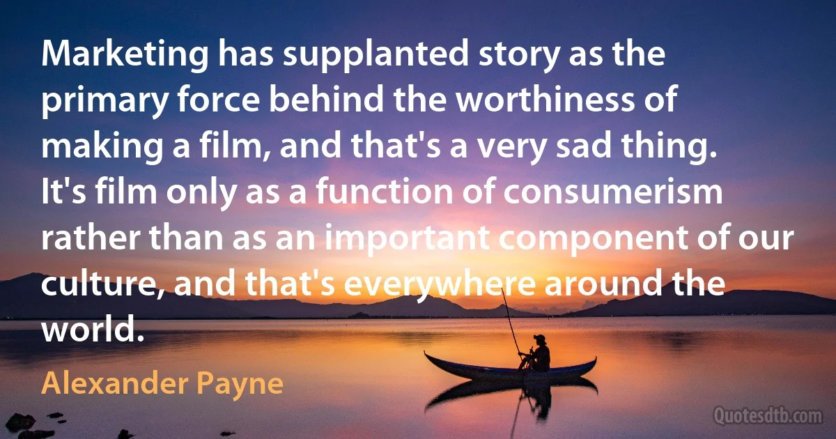 Marketing has supplanted story as the primary force behind the worthiness of making a film, and that's a very sad thing. It's film only as a function of consumerism rather than as an important component of our culture, and that's everywhere around the world. (Alexander Payne)