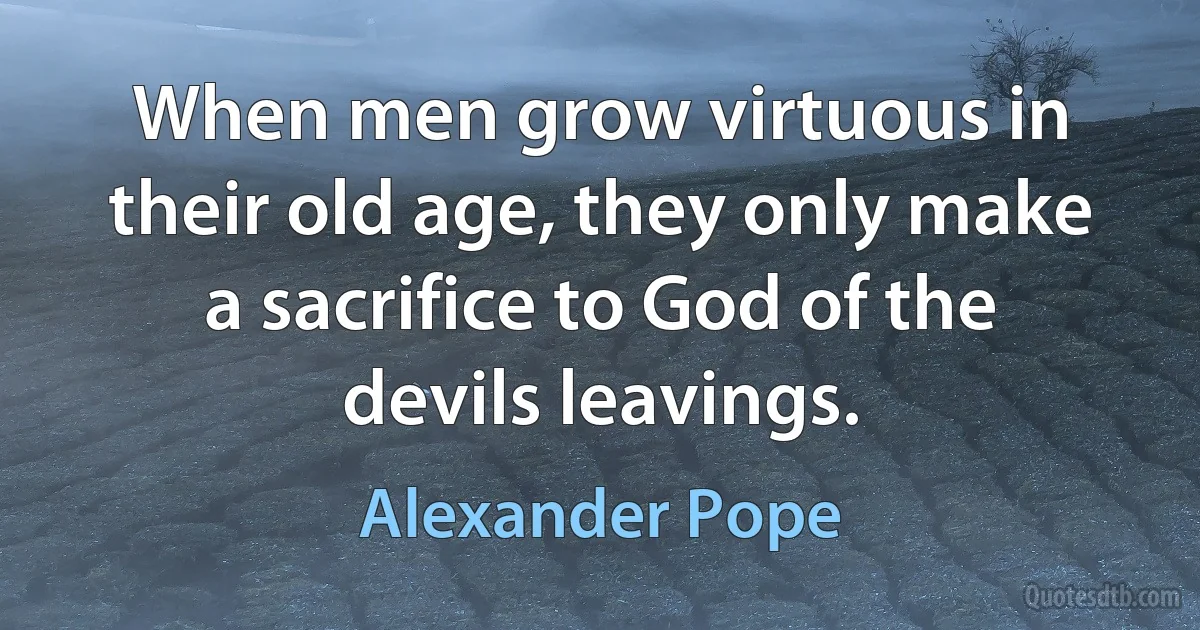 When men grow virtuous in their old age, they only make a sacrifice to God of the devils leavings. (Alexander Pope)