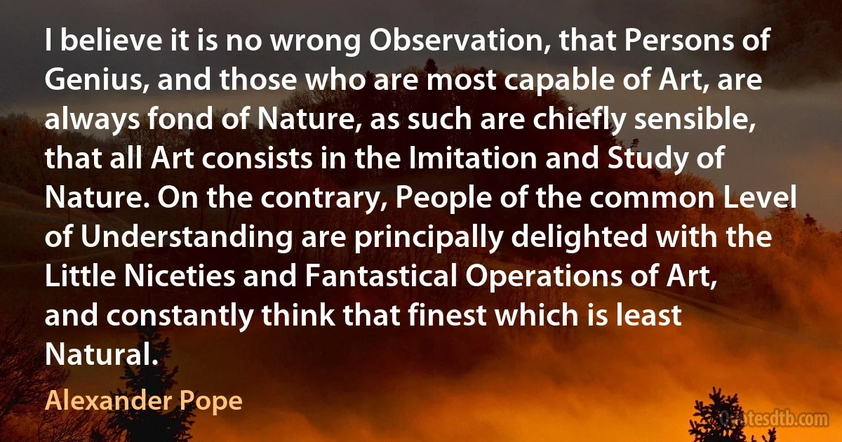 I believe it is no wrong Observation, that Persons of Genius, and those who are most capable of Art, are always fond of Nature, as such are chiefly sensible, that all Art consists in the Imitation and Study of Nature. On the contrary, People of the common Level of Understanding are principally delighted with the Little Niceties and Fantastical Operations of Art, and constantly think that finest which is least Natural. (Alexander Pope)